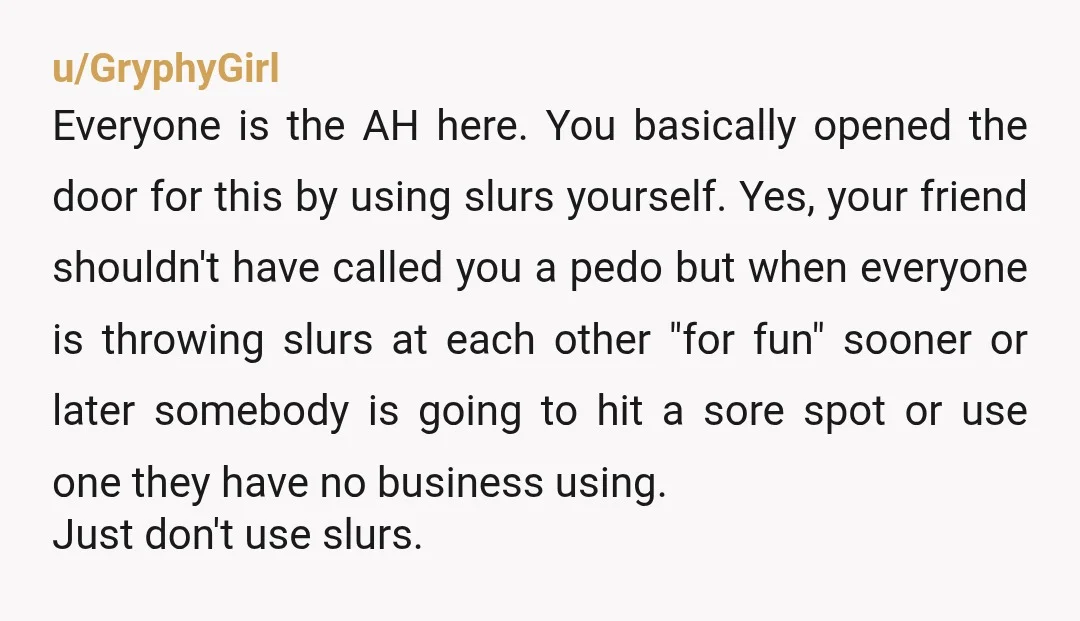 u/GryphyGirl Everyone is the AH here. You basically opened the door for this by using slurs yourself. Yes, your friend shouldn't have called you a pedo but when everyone is...
