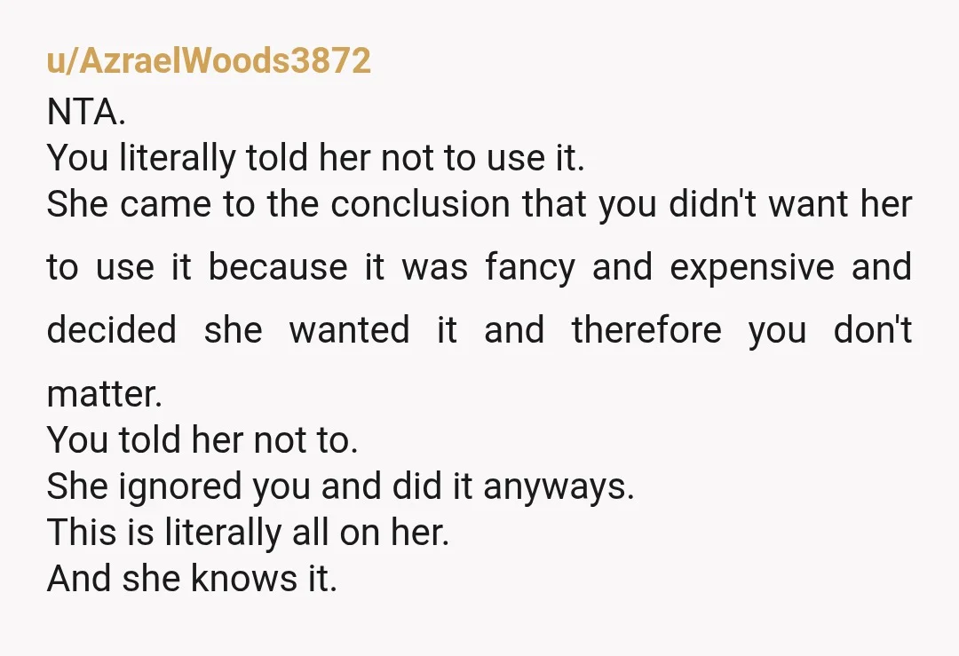u/AzraelWoods3872 NTA. You literally told her not to use it. She came to the conclusion that you didn't want her to use it because it was fancy and expensive and...