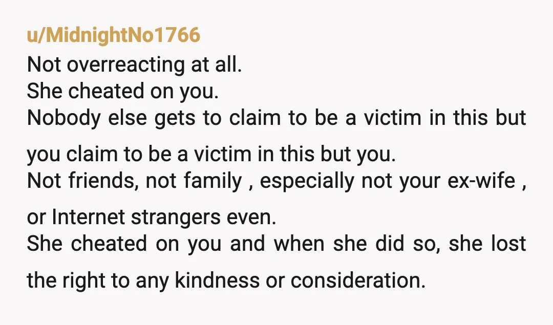 u/MidnightNo1766 Not overreacting at all. She cheated on you. Nobody else gets to claim to be a victim in this but you claim to be a victim in this but...