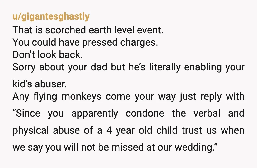 u/gigantesghastly That is scorched earth level event. You could have pressed charges. Don’t look back. Sorry about your dad but he’s literally enabling your kid’s abuser. Any flying monkeys come...