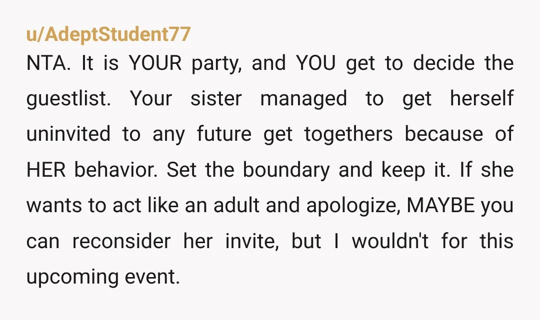 u/AdeptStudent77 NTA. It is YOUR party, and YOU get to decide the guestlist. Your sister managed to get herself uninvited to any future get togethers because of HER behavior. Set...