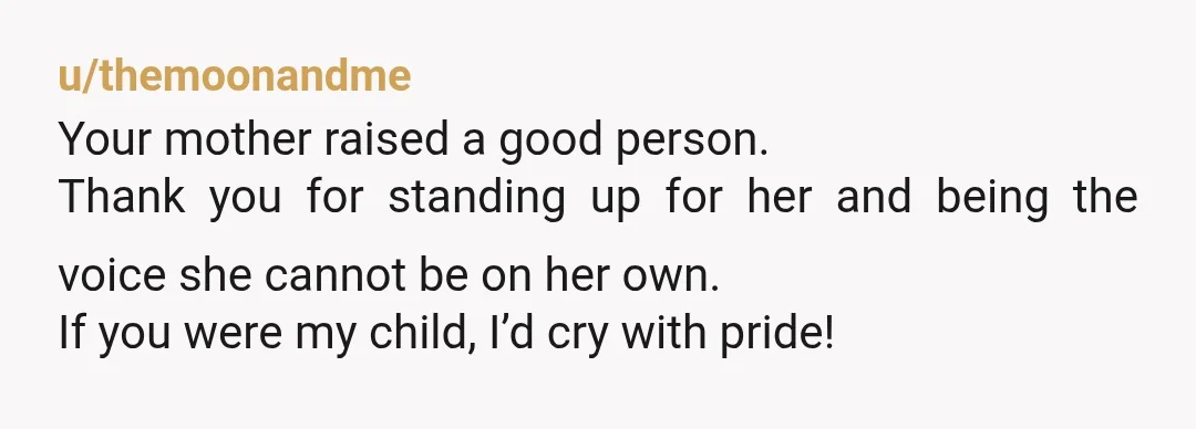 u/themoonandme Your mother raised a good person. Thank you for standing up for her and being the voice she cannot be on her own. If you were my child, I’d...