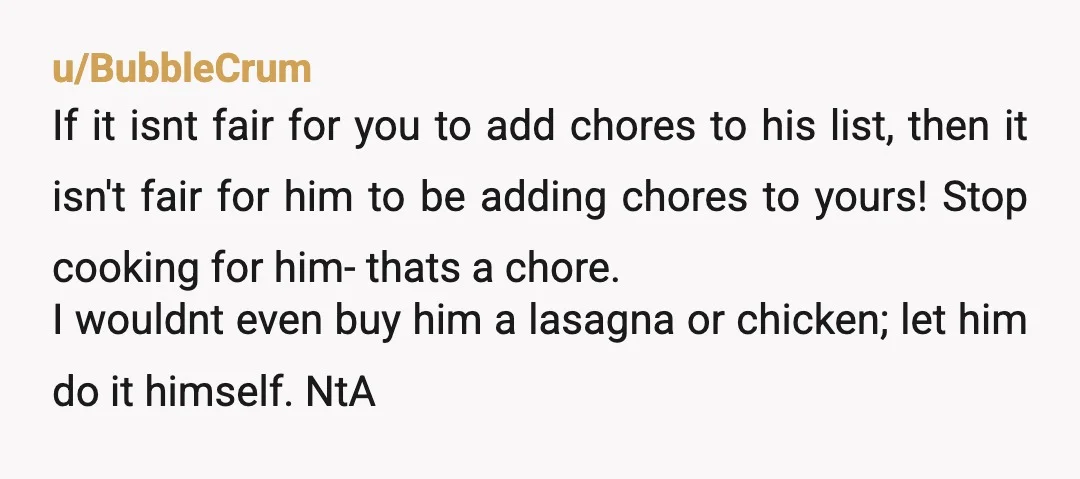 u/BubbleCrum If it isnt fair for you to add chores to his list, then it isn't fair for him to be adding chores to yours! Stop cooking for him- thats...