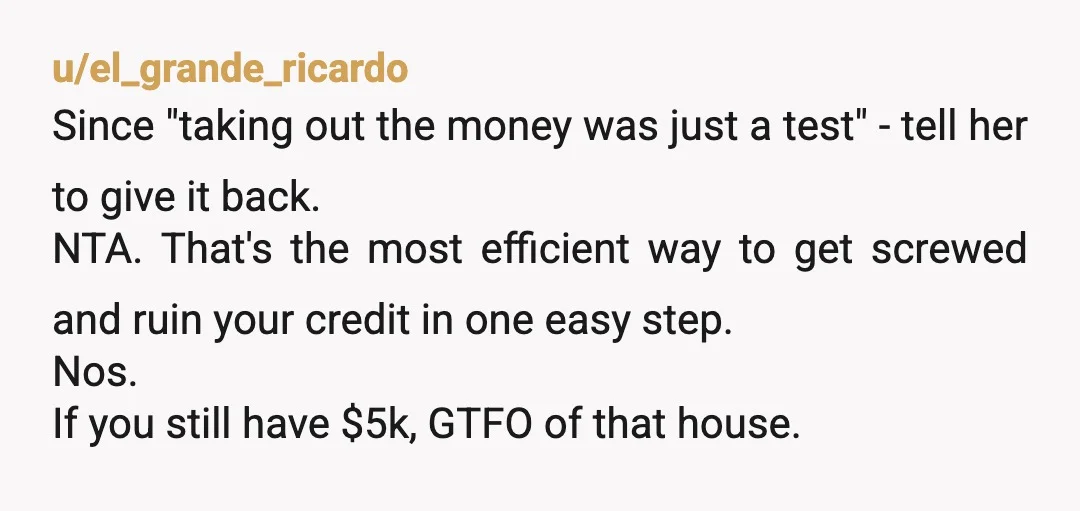 u/el_grande_ricardo Since "taking out the money was just a test" - tell her to give it back. NTA. That's the most efficient way to get screwed and ruin your credit...