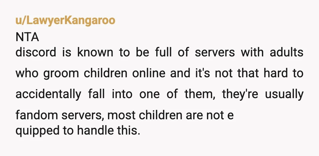 u/LawyerKangaroo NTA discord is known to be full of servers with adults who groom children online and it's not that hard to accidentally fall into one of them, they're usually...