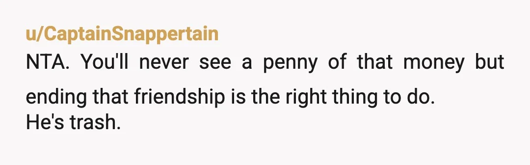 u/CaptainSnappertain
NTA. You'll never see a penny of that money but ending that friendship is the right thing to do.
He's trash.
