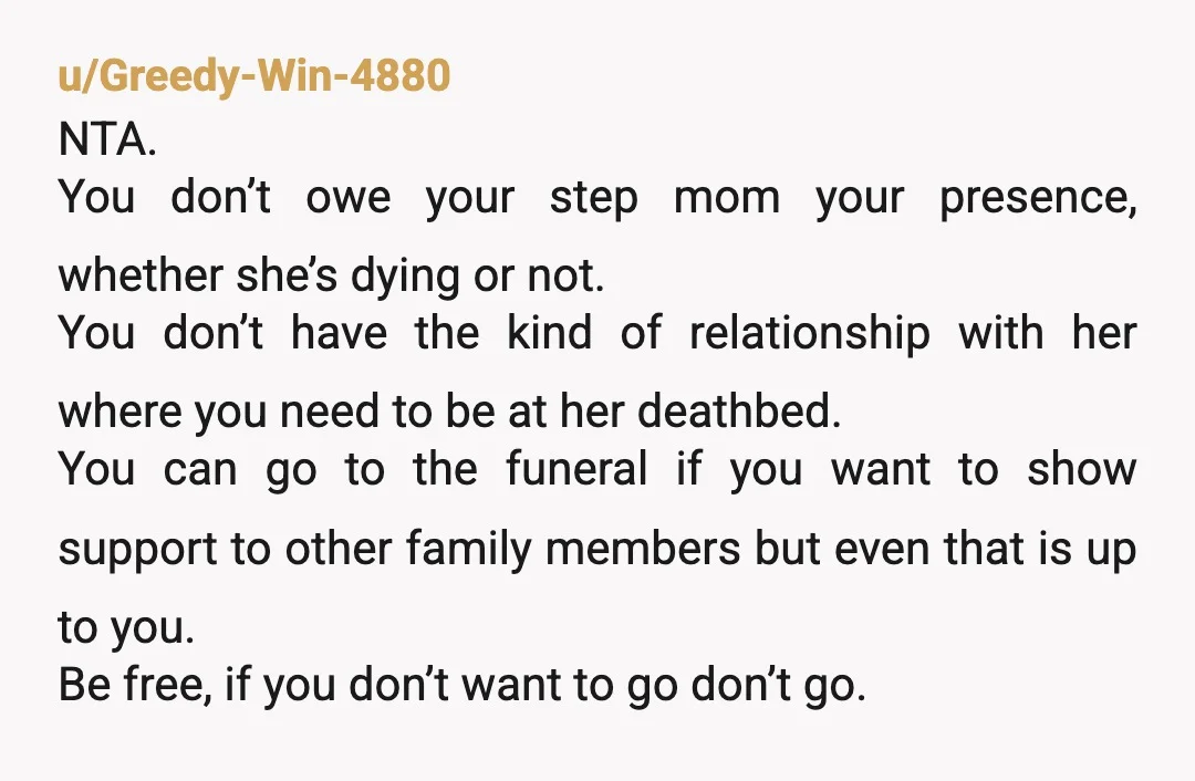 u/Greedy-Win-4880 NTA. You don’t owe your step mom your presence, whether she’s dying or not. You don’t have the kind of relationship with her where you need to be at...