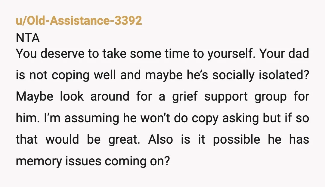 u/Old-Assistance-3392 NTA You deserve to take some time to yourself. Your dad is not coping well and maybe he’s socially isolated? Maybe look around for a grief support group for...