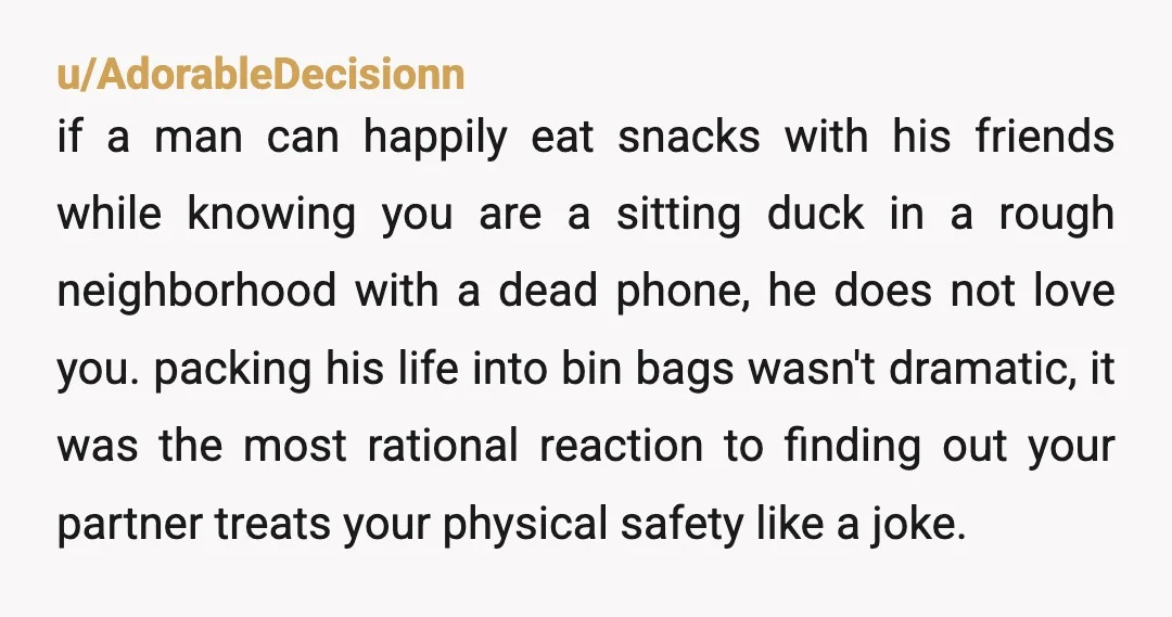 u/AdorableDecisionn if a man can happily eat snacks with his friends while knowing you are a sitting duck in a rough neighborhood with a dead phone, he does not love...