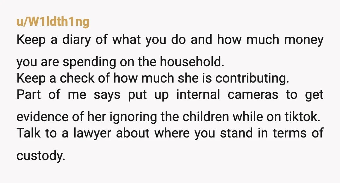 u/W1ldth1ng Keep a diary of what you do and how much money you are spending on the household. Keep a check of how much she is contributing. Part of me...