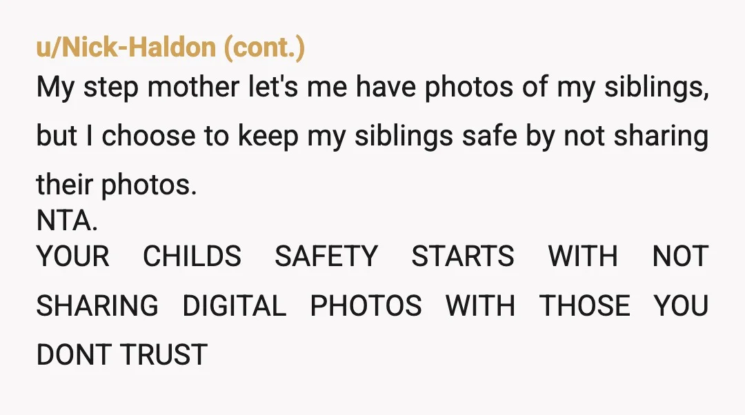 u/Free-Rise-9927 NTA. Why does the girl even need pics of her brother on her phone, when she lives with him half the time, unless her vile mother is pushing for...