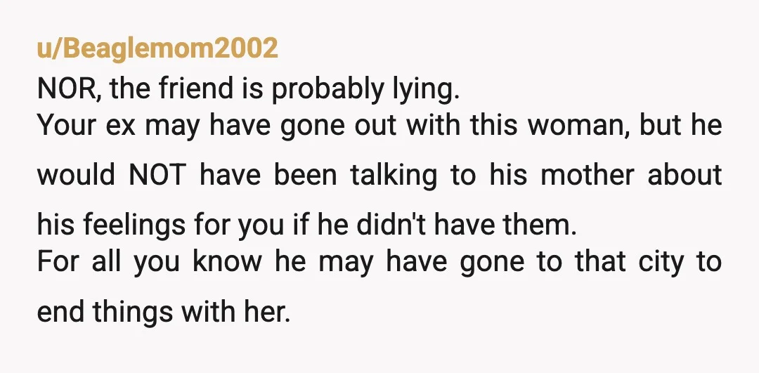 u/Beaglemom2002 NOR, the friend is probably lying. Your ex may have gone out with this woman, but he would NOT have been talking to his mother about his feelings for...