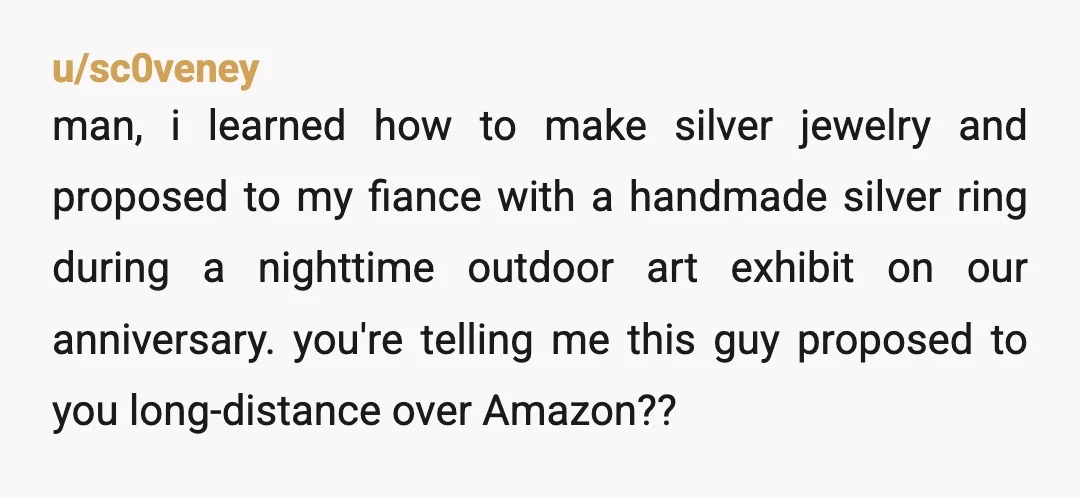 u/stormbird451 He... he proposed whist making a ham sammich. He didn't talk to your family beforehand, which you said was important to you. You showed him the styles you liked...