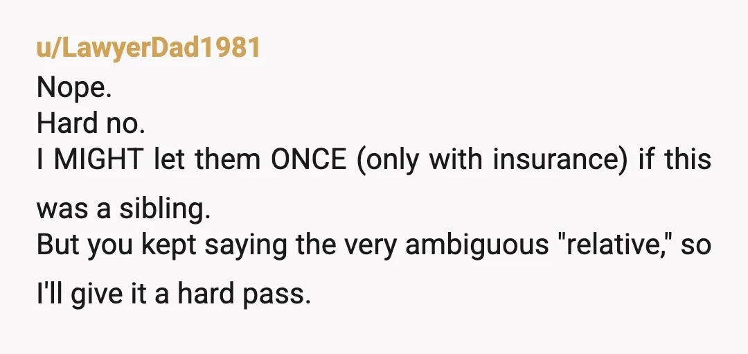u/LawyerDad1981 Nope. Hard no. I MIGHT let them ONCE (only with insurance) if this was a sibling. But you kept saying the very ambiguous "relative," so I'll give it a...