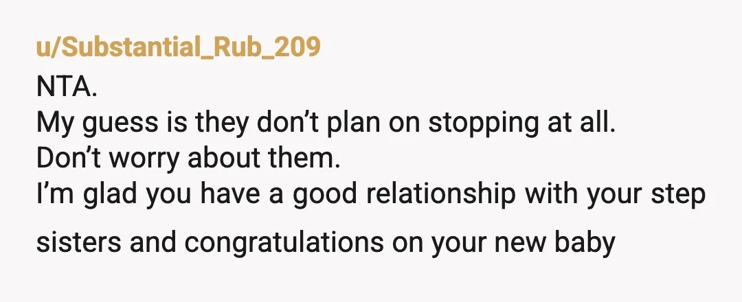 u/Substantial_Rub_209 NTA. My guess is they don’t plan on stopping at all. Don’t worry about them. I’m glad you have a good relationship with your step sisters and congratulations on...