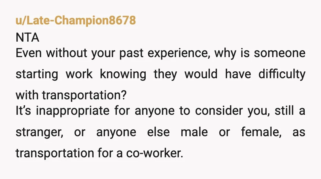 u/Late-Champion8678 NTA Even without your past experience, why is someone starting work knowing they would have difficulty with transportation? It’s inappropriate for anyone to consider you, still a stranger, or...