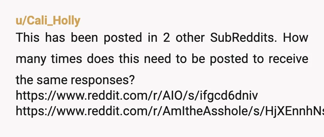 u/Cali_Holly
This has been posted in 2 other SubReddits. How many times does this need to be posted to receive the same responses?
https://www.reddit.com/r/AIO/s/ifgcd6dniv
https://www.reddit.com/r/AmItheAsshole/s/HjXEnnhNso