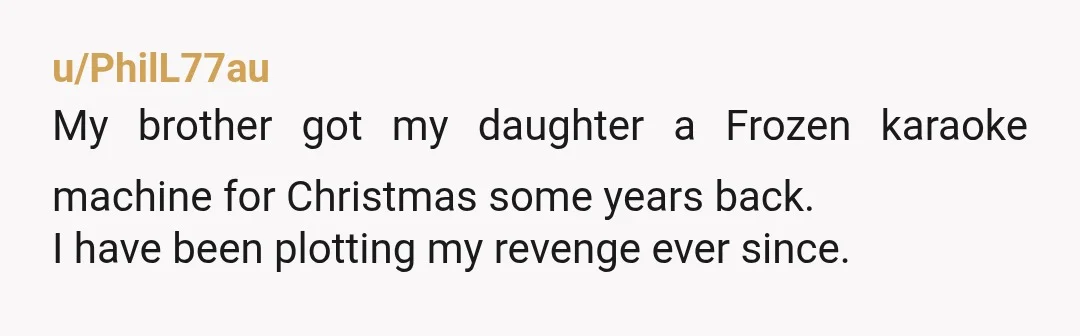 u/PhilL77au
My brother got my daughter a Frozen karaoke machine for Christmas some years back.
I have been plotting my revenge ever since.