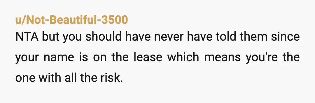 u/Not-Beautiful-3500
NTA but you should have never have told them since your name is on the lease which means you're the one with all the risk.