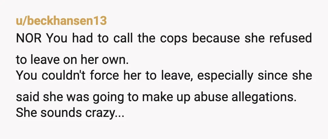 u/beckhansen13 NOR You had to call the cops because she refused to leave on her own. You couldn't force her to leave, especially since she said she was going to...