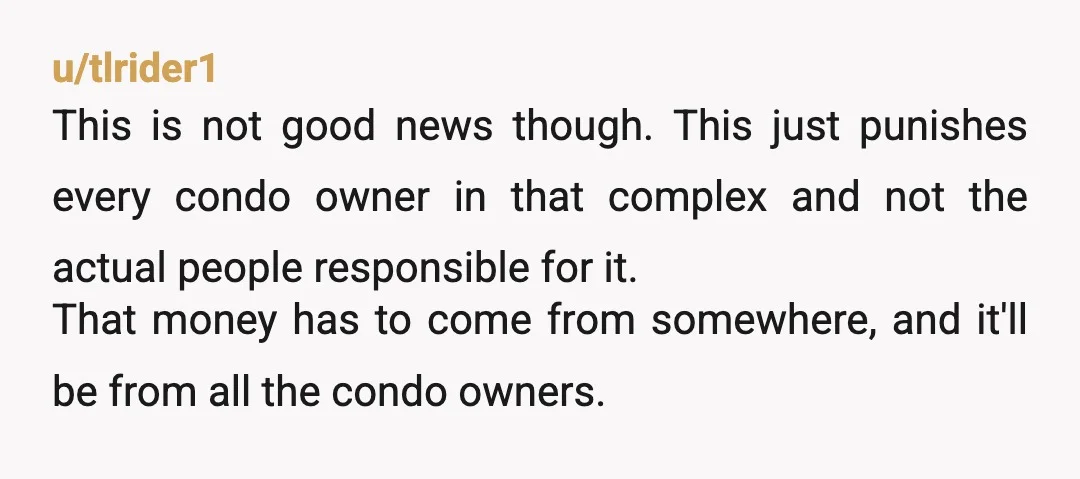 u/tlrider1 This is not good news though. This just punishes every condo owner in that complex and not the actual people responsible for it. That money has to come from...