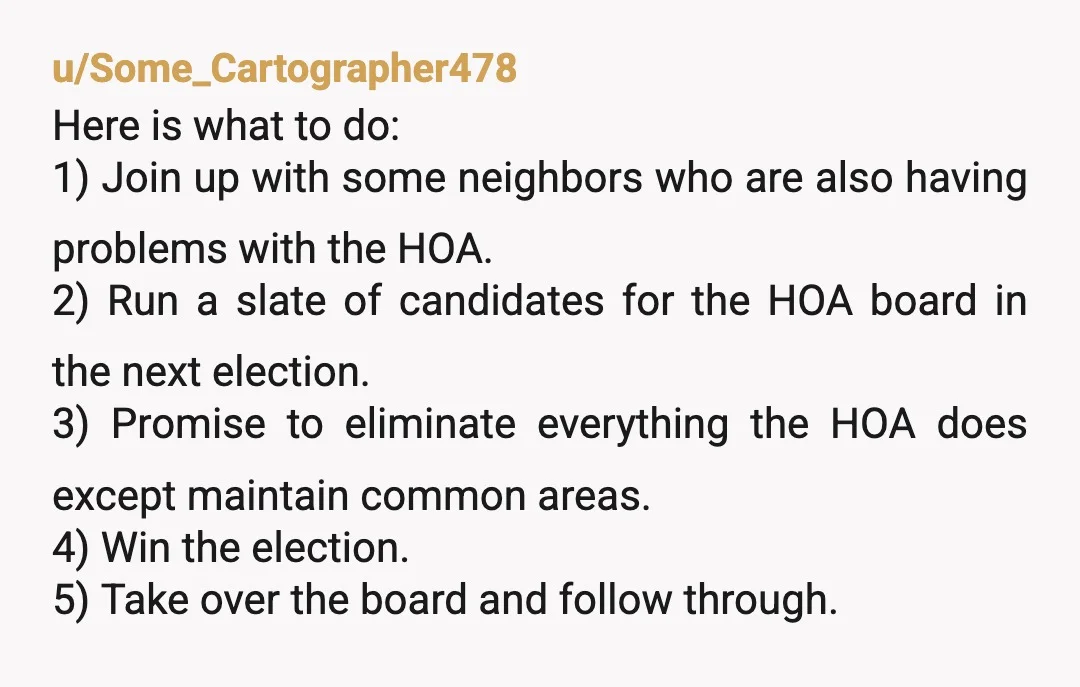 u/Some_Cartographer478 Here is what to do: 1) Join up with some neighbors who are also having problems with the HOA. 2) Run a slate of candidates for the HOA board...