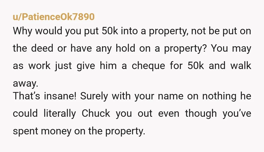 u/PatienceOk7890 Why would you put 50k into a property, not be put on the deed or have any hold on a property? You may as work just give him a...