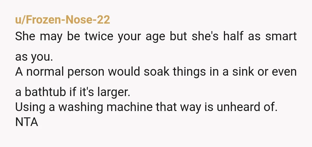 u/Frozen-Nose-22 She may be twice your age but she's half as smart as you. A normal person would soak things in a sink or even a bathtub if it's larger....