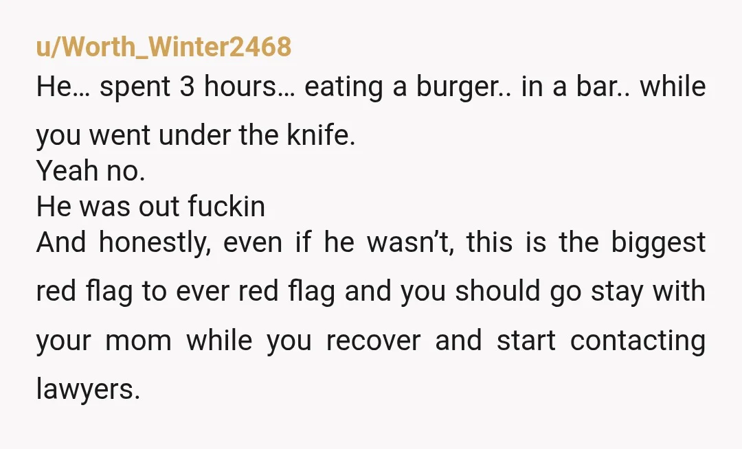 u/Worth_Winter2468 He… spent 3 hours… eating a burger.. in a bar.. while you went under the knife. Yeah no. He was out fuckin And honestly, even if he wasn’t, this...