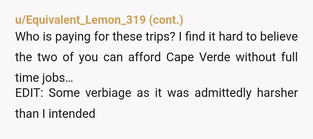 u/bossmaneliya Kinda YTA kinda NTA… I understand where they are coming from and why they disagree with the vacations. You are not inherently wrong for wanting quality time and adventure...