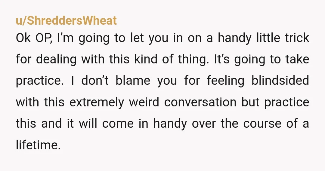 u/ShreddersWheat Ok OP, I’m going to let you in on a handy little trick for dealing with this kind of thing. It’s going to take practice. I don’t blame you...