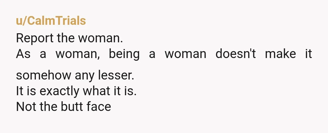 u/CalmTrials
Report the woman.
As a woman, being a woman doesn't make it somehow any lesser.
It is exactly what it is.
Not the butt face