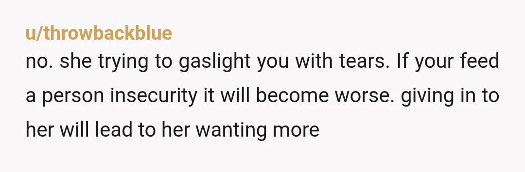 u/throwbackblue
no. she trying to gaslight you with tears. If your feed a person insecurity it will become worse. giving in to her will lead to her wanting more