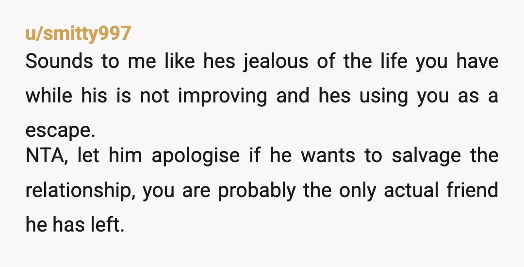 u/Crush_Cookie_Butter NTA. Idk your friend’s situation but tbh the ball is in your court. If you feel like you can have some empathy for your friend lashing out because he’s...