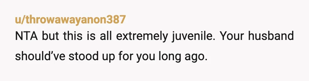 u/throwawayanon387
NTA but this is all extremely juvenile. Your husband should’ve stood up for you long ago.