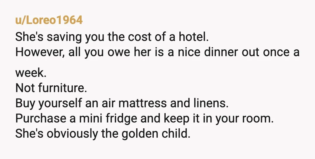 u/Loreo1964 She's saving you the cost of a hotel. However, all you owe her is a nice dinner out once a week. Not furniture. Buy yourself an air mattress and...