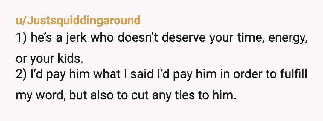 u/Justsquiddingaround 1) he’s a jerk who doesn’t deserve your time, energy, or your kids. 2) I’d pay him what I said I’d pay him in order to fulfill my word,...