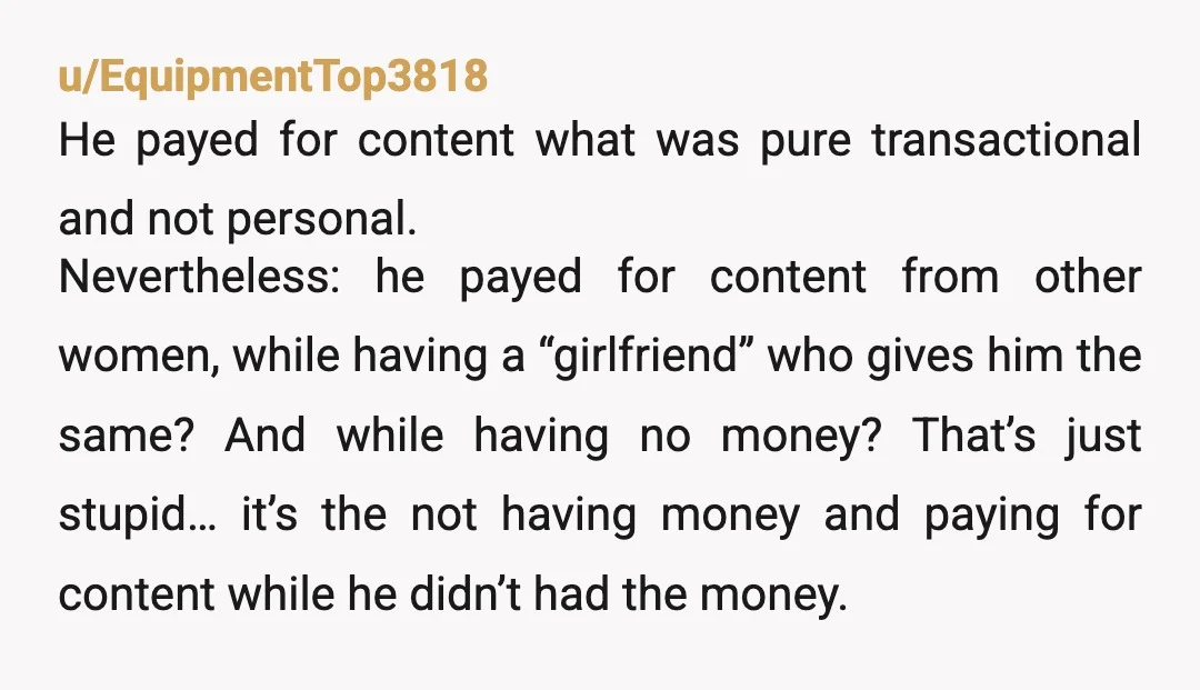 u/EquipmentTop3818 He payed for content what was pure transactional and not personal. Nevertheless: he payed for content from other women, while having a “girlfriend” who gives him the same? And...