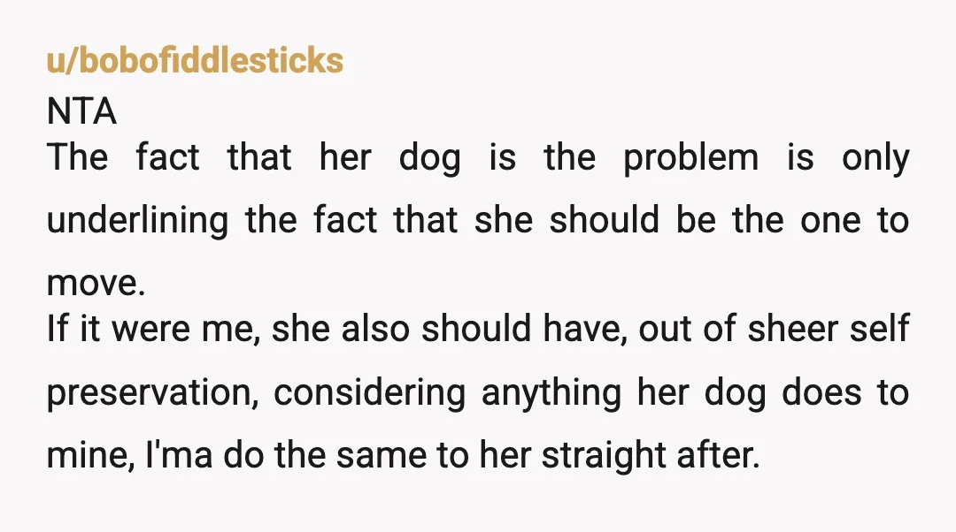 u/bobofiddlesticks NTA The fact that her dog is the problem is only underlining the fact that she should be the one to move. If it were me, she also should...