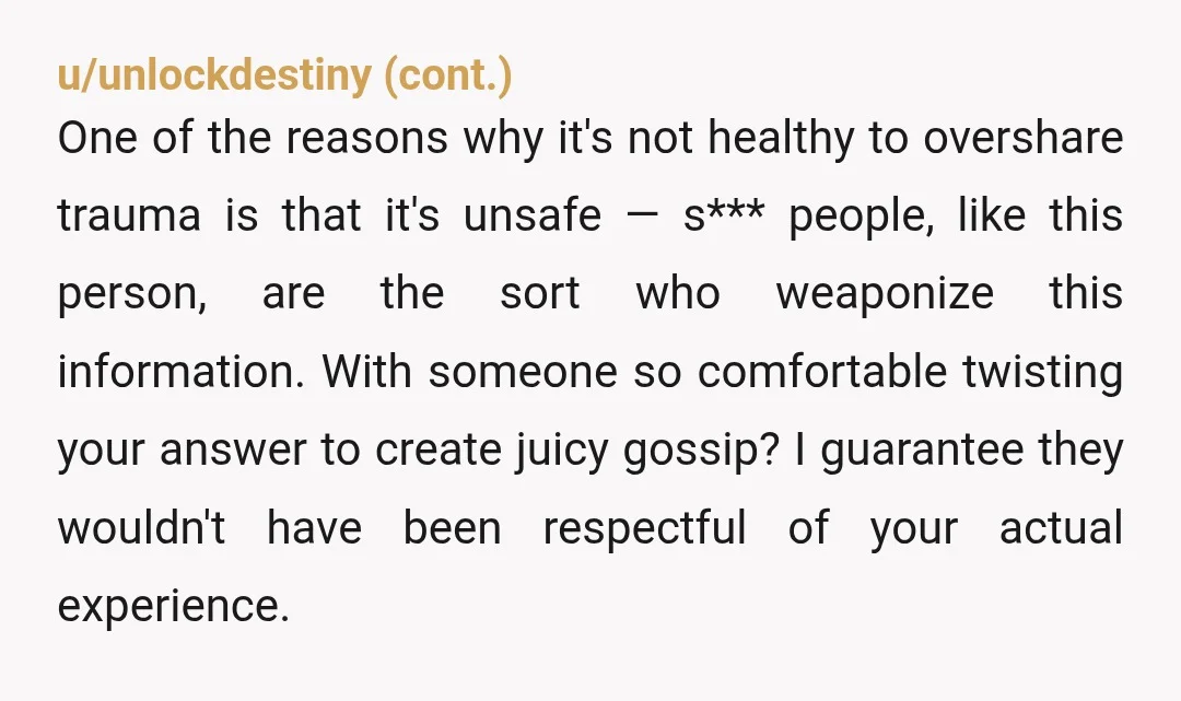 u/ReasonableCrow7595 NTA. You shouldn't have to explain yourself when difficult topics come up, but you might want to consider how to answer this question again if it comes up in...