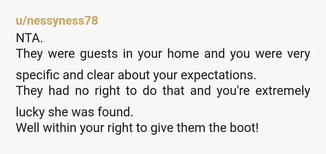 u/nessyness78 NTA. They were guests in your home and you were very specific and clear about your expectations. They had no right to do that and you're extremely lucky she...