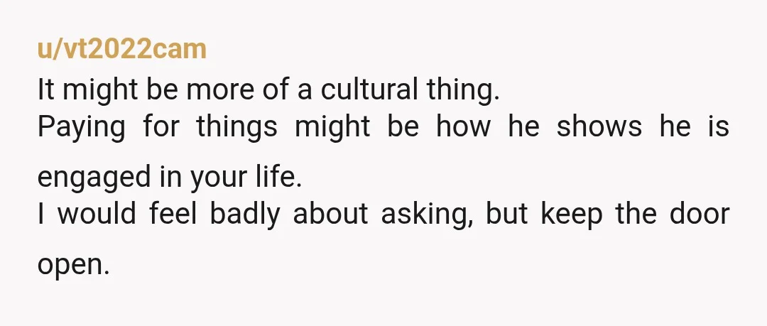 u/vt2022cam It might be more of a cultural thing. Paying for things might be how he shows he is engaged in your life. I would feel badly about asking, but...