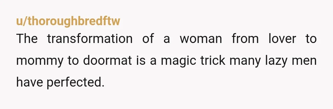 u/thoroughbredftw
The transformation of a woman from lover to mommy to doormat is a magic trick many lazy men have perfected.