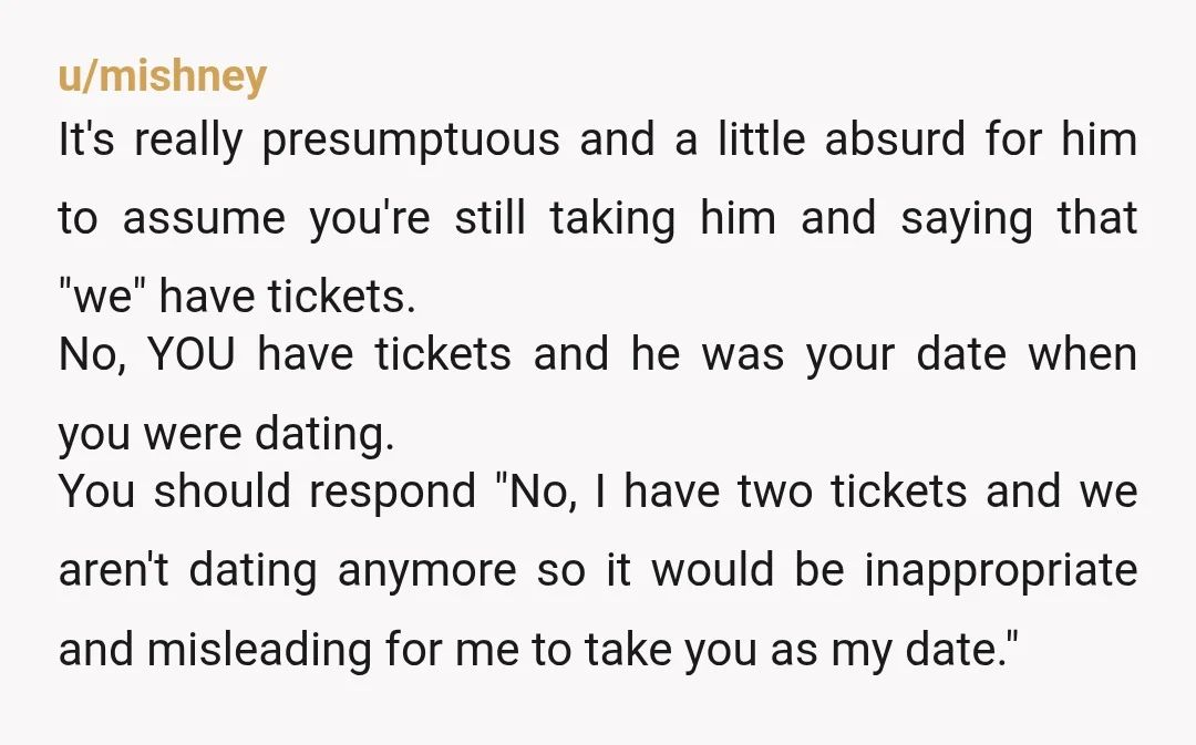 u/mishney It's really presumptuous and a little absurd for him to assume you're still taking him and saying that "we" have tickets. No, YOU have tickets and he was your...