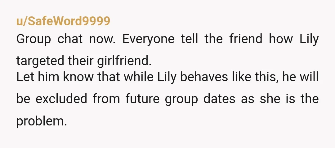 u/SafeWord9999 Group chat now. Everyone tell the friend how Lily targeted their girlfriend. Let him know that while Lily behaves like this, he will be excluded from future group dates...