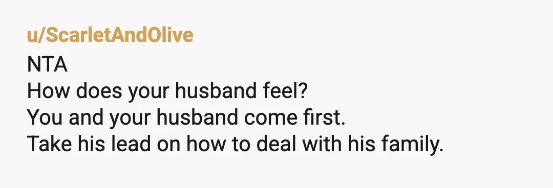 u/ScarletAndOlive
NTA
How does your husband feel?
You and your husband come first.
Take his lead on how to deal with his family.