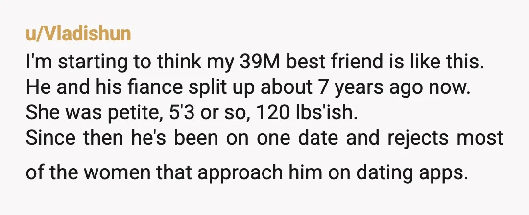 u/Vladishun I'm starting to think my 39M best friend is like this. He and his fiance split up about 7 years ago now. She was petite, 5'3 or so, 120...