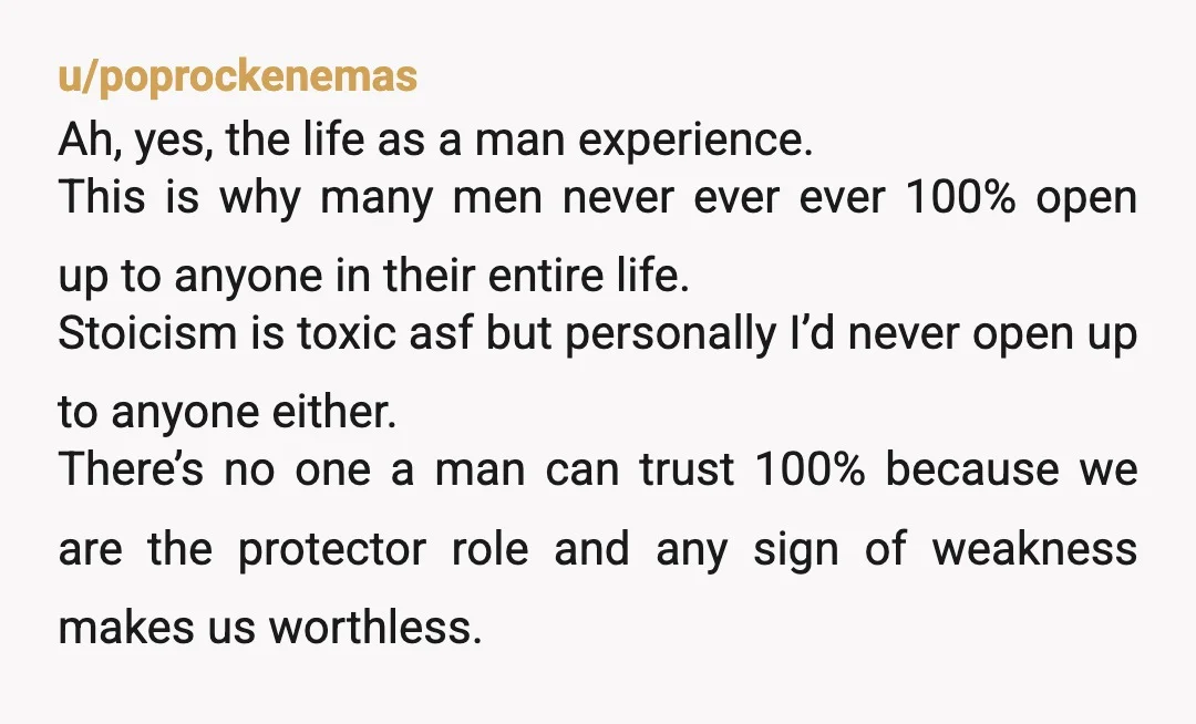 u/Incredible__Lobster That's life, my friend. Open up to your male buddies to get ridiculed or bullied or open up to a woman to get dumped. That's why people prefer to...