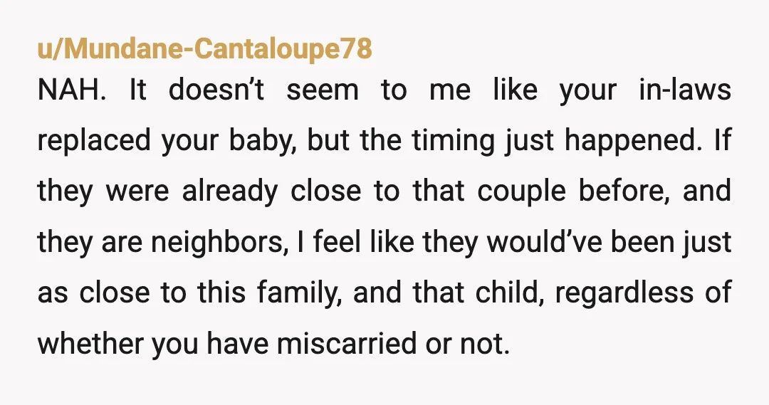 u/Inside_Beautiful_595 I think you may be transferring your feelings of loss onto your inlaws tbh. Their neighbour's baby won't be in competition with their actual grandchild on any level... they've...