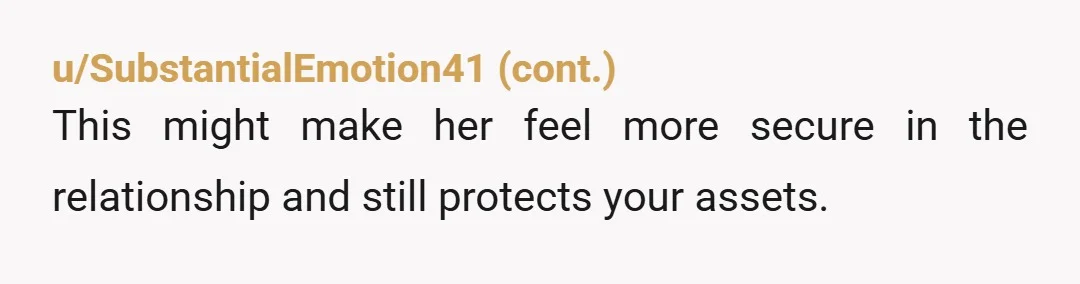 u/Dan_Rydell Wanting to protect assets (particularly real property) that you already have is fairly normal and most laws do that so long as the assets don’t get co-mingled. Wanting to...